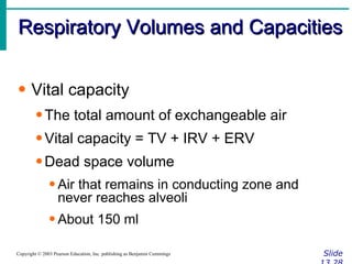 Respiratory Volumes and Capacities Slide 13.28 Copyright © 2003 Pearson Education, Inc. publishing as Benjamin Cummings Vital capacity The total amount of exchangeable air Vital capacity = TV + IRV + ERV Dead space volume Air that remains in conducting zone and never reaches alveoli About 150 ml 