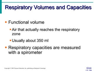 Respiratory Volumes and Capacities Slide 13.29 Copyright © 2003 Pearson Education, Inc. publishing as Benjamin Cummings Functional volume Air that actually reaches the respiratory zone Usually about 350 ml Respiratory capacities are measured with a spirometer 