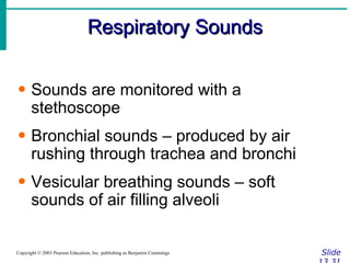 Respiratory Sounds Slide 13.31 Copyright © 2003 Pearson Education, Inc. publishing as Benjamin Cummings Sounds are monitored with a stethoscope Bronchial sounds – produced by air rushing through trachea and bronchi Vesicular breathing sounds – soft sounds of air filling alveoli 