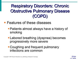 Respiratory Disorders: Chronic Obstructive Pulmonary Disease (COPD) Slide 13.40b Copyright © 2003 Pearson Education, Inc. publishing as Benjamin Cummings Features of these diseases Patients almost always have a history of smoking Labored breathing (dyspnea) becomes progressively more severe Coughing and frequent pulmonary infections are common 