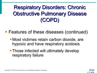 Respiratory Disorders: Chronic Obstructive Pulmonary Disease (COPD) Slide 13.40c Copyright © 2003 Pearson Education, Inc. publishing as Benjamin Cummings Features of these diseases (continued) Most victimes retain carbon dioxide, are hypoxic and have respiratory acidosis Those infected will ultimately develop respiratory failure 