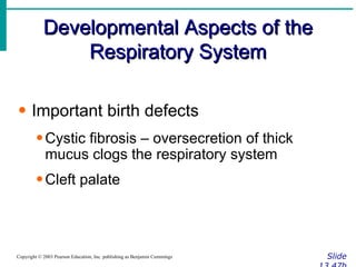 Developmental Aspects of the Respiratory System Slide 13.47b Copyright © 2003 Pearson Education, Inc. publishing as Benjamin Cummings Important birth defects Cystic fibrosis – oversecretion of thick mucus clogs the respiratory system Cleft palate 