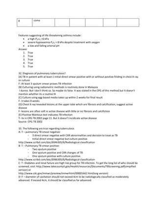 g             coma




Features suggesting of life threatening asthma include :
    • a high PaCO2 >6 kPa
    • severe hypoxaemia PaO2 < 8 kPa despite treatment with oxygen
    • a low and falling arterial pH
Answer
    1. True
    2. True
    3. True
    4. True
    5. True

32. Diagnosis of pulmonary tuberculosis?
(A) TB in patient with at least 1 initial direct smear positive with or without positive finding in chest X-ray
or culture
F- At least 3 sputum smear proves TB infection
(B) Culturing using radiometric methods is routinely done in Malaysia
 I dunno. But i don’t think so. So maybe its false. It was stated in the CPG of this method but it doesn’t
mention whether its a routine IX
(C) Culture using egg-based media takes up within 2 weeks for final result
F- it takes 8 weeks
(D) Chest X-ray revealed lesions at the upper lobe which are fibrosis and calcification, suggest active
disease
F- lesions are often soft in active disease with little or no fibrosis and calcifiction
(E) Positive Mantoux test indicates TB infection
T- its in CPG TB 2002 page 11. But it doesn’t incidicate active disease
Source: CPG TB 2002

33. The following are true regarding tuberculosis
A: T – pulmonary TB smear negative:
         -   3 direct smear negative with CXR abnormalities and decision to treat as TB
         -   Initial direct smear negative but culture positive.
http://www.scribd.com/doc/6946305/6/Radiological-classification
B: T – Pulmonary TB smear positive:
         -   Two sputum positive
         -   One sputum positive and CXR changes of TB
         -   One sputum positive with culture positive.
http://www.scribd.com/doc/6946305/6/Radiological-classification
C: T –Diabetes and renal failure are high risk group for TB infection. To get the long list of who should be
screened, visit: http://www.lakecountyil.gov/Health/resources/Documents/TBScreening.pdf(simpified
version) or
http://www.cdc.gov/mmwr/preview/mmwrhtml/00001642.htm(long version)
D: F – diameter of cavitation should not exceed 4cm to be radiologically classified as moderately
advanced. If exceed 4cm, it should be classified as far advanced.
 