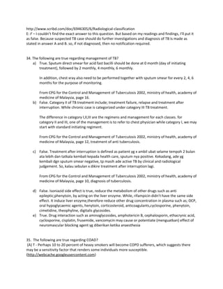 http://www.scribd.com/doc/6946305/6/Radiological-classification
E: F – I couldn’t find the exact answer to this question. But based on my readings and findings, I’ll put it
as false. Because suspected TB case should do further investigations and diagnosis of TB is made as
stated in answer A and B. so, if not diagnosed, then no notification required.


34. The following are true regarding management of TB?
    a) True. Sputum direct smear for acid fast bacilli should be done at 0 month (day of initiating
        treatment), followed by 2 monthly, 4 monthly, 6 monthly.

        In addition, chest xray also need to be performed together with sputum smear for every 2, 4, 6
        months for the purpose of monitoring.

       From CPG for the Control and Management of Tuberculosis 2002, ministry of health, academy of
       medicine of Malaysia, page 16.
    b) False. Category II of TB treatment include; treatment failure, relapse and treatment after
       interruption. While chronic case is categorized under category III TB treatment.

        The difference in category I,II,III are the regimens and management for each classes. for
        category II and III, one of the management is to refer to chest physician while category I, we may
        start with standard initiating regiment.

        From CPG for the Control and Management of Tuberculosis 2002, ministry of health, academy of
        medicine of Malaysia, page 12, treatment of anti tuberculosis.

    c) False. Treatment after interruption is defined as patient yg x ambil ubat selame tempoh 2 bulan
       ata lebih dan tatkala kembali kepada health care, sputum nya positive. Kekadang, ade yg
       kembali dgn sputum smear negative, tp masih ade active TB by clinical and radiological
       judgement. So, kalau sebulan x dikire treatment after interruption lagi.

        From CPG for the Control and Management of Tuberculosis 2002, ministry of health, academy of
        medicine of Malaysia, page 10, diagnosis of tuberculosis.

    d) False. Isoniazid side effect is true, reduce the metabolism of other drugs such as anti
       epileptic;phenytoin, by acting on the liver enzyme. While, rifampicin didn’t have the same side
       effect. It induce liver enzyme,therefore reduce other drug concentration in plasma such as; OCP,
       oral hypoglycaemic agents, henytoin, corticosteroid, anticoagulants,cyclosporine, phenytoin,
       cimetidine, theophyline, digitalis glycosides.
    e) True. Drug interaction such as aminoglycosides, amphotericin B, cephalosporin, ethacrynic acid,
       cyclosporine, cisplatin, frusemide, vancomycin may cause or potentiate (menguatkan) effect of
       neuromascular blocking agent yg diberikan ketika anaesthesia


35. The following are true regarding COAD?
 (A) T - Perhaps 10 to 20 percent of heavy smokers will become COPD sufferers, which suggests there
may be a sensitivity factor that renders some individuals more susceptible.
(http://webcache.googleusercontent.com)
 