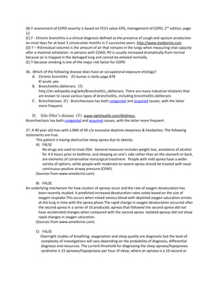 (B) F-assessment of COPD severity is based on FEV1 value-CPG, management of COPD, 2nd edition, page
12
(C) F - Chronic bronchitis is a clinical diagnosis defined as the presence of cough and sputum production
on most days for at least 3 consecutive months in 2 successive years- http://www.medterms.com
(D) T – RV(residual volume) is the amount of air that remains in the lungs when measuring vital capacity
after a maximal exhalation. In persons with COAD, RV is usually increased dramatically from normal
because air is trapped in the damaged lung and cannot be exhaled normally.
(E) T-because smoking is one of the major risk factor for COPD

36. Which of the following disease does have an occupational exposure etiology?
    A. Chronic bronchitis (F) kumar n clarks page 878
       Kl acute ,yes
    B. Bronchiolitis obliterans (T)
       http://en.wikipedia.org/wiki/Bronchiolitis_obliterans. There are many industrial inhalants that
       are known to cause various types of bronchiolitis, including bronchiolitis obliterans
    C. Bronchiectasis (F) - Bronchiectasis has both congenital and acquired causes, with the latter
       more frequent.

   D. Silo-filler’s disease (T) www.righthealth.com/Wellness
Bronchiectasis has both congenital and acquired causes, with the latter more frequent.

37. A 40 year old man with a BMI of 40 c/o excessive daytime sleepiness & headaches. The following
statements are true:
       This patient is having obstructive sleep apnea due to obesity.
       A) FALSE
           No drugs are used to treat OSA. General measures includes weight loss, avoidance of alcohol
           for 4-6 hours prior to bedtime, and sleeping on one’s side rather than on the stomach or back,
           are elements of conservative nonsurgical treatment. People with mild apnea have a wider
           variety of options, while people with moderate-to-severe apnea should be treated with nasal
           continuous positive airway pressure (CPAP).
       (Sources from www.emedicine.com)

     B) FALSE
An underlying mechanism for how clusters of apneas occur and the rate of oxygen desaturation has
       been recently studied. It predicted increased desaturation rates solely based on the size of
       oxygen reuptake.This occurs when mixed-venous blood with depleted oxygen saturation arrives
       at the lung in time with the apnea phase.The rapid change in oxygen desaturation occurred after
       the second apnea in a series of 10 produced; apneas that followed the second apnea did not
       have accelerated changes when compared with the second apnea. Isolated apneas did not show
       rapid changes in oxygen saturation.
     (Sources from www.emedicine.com)

      C) FALSE
        Overnight studies of breathing, oxygenation and sleep quality are diagnostic but the level of
         complexity of investigations will vary depending on the probability of diagnosis, differential
         diagnosis and resources. The current threshold for diagnosing the sleep apnoea/hypopnoea
         syndrome is 15 apnoeas/hypopnoeas per hour of sleep, where an apnoea is a 10-second or
 