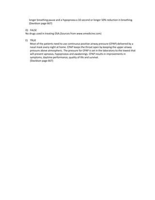 longer breathing pause and a hypopnoea a 10-second or longer 50% reduction in breathing.
   (Davidson page 667)

D) FALSE
No drugs used in treating OSA.(Sources from www.emedicine.com)

E) TRUE
   Most of the patients need to use continuous positive airway pressure (CPAP) delivered by a
   nasal mask every night at home. CPAP keeps the throat open by keeping the upper airway
   pressure above atmospheric. The pressure for CPAP is set in the laboratory to the lowest that
   will prevent apnoeas, hypopnoeas and awakenings. CPAP results in improvements in
   symptoms, daytime performance, quality of life and survival.
   (Davidson page 667)
 