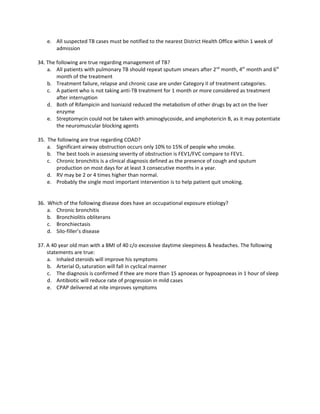 e. All suspected TB cases must be notified to the nearest District Health Office within 1 week of
       admission

34. The following are true regarding management of TB?
    a. All patients with pulmonary TB should repeat sputum smears after 2nd month, 4th month and 6th
        month of the treatment
    b. Treatment failure, relapse and chronic case are under Category II of treatment categories.
    c. A patient who is not taking anti-TB treatment for 1 month or more considered as treatment
        after interruption
    d. Both of Rifampicin and Isoniazid reduced the metabolism of other drugs by act on the liver
        enzyme
    e. Streptomycin could not be taken with aminoglycoside, and amphotericin B, as it may potentiate
        the neuromuscular blocking agents

35. The following are true regarding COAD?
    a. Significant airway obstruction occurs only 10% to 15% of people who smoke.
    b. The best tools in assessing severity of obstruction is FEV1/FVC compare to FEV1.
    c. Chronic bronchitis is a clinical diagnosis defined as the presence of cough and sputum
       production on most days for at least 3 consecutive months in a year.
    d. RV may be 2 or 4 times higher than normal.
    e. Probably the single most important intervention is to help patient quit smoking.


36. Which of the following disease does have an occupational exposure etiology?
    a. Chronic bronchitis
    b. Bronchiolitis obliterans
    c. Bronchiectasis
    d. Silo-filler’s disease

37. A 40 year old man with a BMI of 40 c/o excessive daytime sleepiness & headaches. The following
    statements are true:
    a. Inhaled steroids will improve his symptoms
    b. Arterial O2 saturation will fall in cyclical manner
    c. The diagnosis is confirmed if thee are more than 15 apnoeas or hypoapnoeas in 1 hour of sleep
    d. Antibiotic will reduce rate of progression in mild cases
    e. CPAP delivered at nite improves symptoms
 