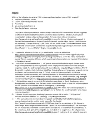 ANSWER

Which of the following, the arterial P O2 increase significantly when inspired P O2 is raised?
a) Idiopathic pulmonary fibrosis
b) Chronic obstructive pulmonary disease
c) Pneumonia
d) α1 -Antitrypsin deficiency 1
e) Osler-Rendu-Weber syndrome

     Oke, soklan ni i realy2 don’t know how to answer. But from what i understand is that for oxygen to
     be effectively distributed to the systemic circulation depend on these 3 factors ; haemoglobin
     concentration, cardiac output and oxygenation. Try bace artikel ni kinda interesting
     (http://www.nda.ox.ac.uk/wfsa/html/u10/u1003_01.htm). So, if these 3 factors are impaired 
     there will be impaired oxygen delivery (logic kn?). Berbalik kepade soklan, dye tny condition mane
     bile inspired pO2 raised arterial pO2 pon raised and this relate to the 3 factors  condition which
     lower the Hb concentration, lower cardiac output and impaired oxygenation(v/q mismatch, shunt,
     slow diffusion)  lower pO2 artery despite increase pO2 alveoli.

a) F - Idiopathic pulmonary fibrosis (IPF) is an idiopathic interstitial pneumonia
     (http://emedicine.medscape.com/article/301226-overview)  as the name suggest dye punye
     pathophysiology same la mcm pneumonia cume yg ni da fibrosis. And in the artikel mention that
     alveolar fibrosis cause slow diffusion which cause impaired oxygenation and impaired O2 circulation
     in the systemic vessel.
b)   F – Cause v/q mismatched because 1) The gradual destruction of alveolar septae (shown in the
     image below) and of the pulmonary capillary bed in emphysema leads to a decreased ability to
     oxygenate blood. The body compensates with lowered cardiac output and hyperventilation. This V/
     Q mismatch results in relatively limited blood flow through a fairly well oxygenated lung with normal
     blood gases and pressures in the lung. 2) Chronic bronchitis is associated with a relatively
     undamaged pulmonary capillary bed. The body responds by decreasing ventilation and increasing
     cardiac output. This V/Q mismatch results in rapid circulation in a poorly ventilated lung, leading to
     hypoxemia and polycythemia (http://emedicine.medscape.com/article/297664-overview#a0104).
c)   F – Consolidation occur in pneumonia. Consolidation cause blood to shunt. Shunt occurs when
     deoxygenated venous blood from the body passes unventilated alveoli to enter the pulmonary veins
     and the systemic arterial system with an unchanged PO2 (40 mmHg)
     (http://www.nda.ox.ac.uk/wfsa/html/u10/u1003_01.htm). This means increase in inspired pO2 x
     increase arterial pO2 sbb gas exchange tade pon due to the fact dye pass the alveoli n teros masuk
     systemic circulation.
d)   F - Severe alpha 1 antitrypsin deficiency is a proven genetic risk factor for COPD (Harrison’s
     Principle of Internal Medicine 16th Edition pg 1548)  v/q mismatched.
e)   F – This is an autosomal dominant disorder typically identified by the triad of telangiectasia,
     recurrent epistaxis, and a positive family history for the disorder
     (http://emedicine.medscape.com/article/957067-overview). So, presentation of this disease is
     hemorrhage. Hemorrhage=blood loss=low Hb. Despite the increase in inspired pO2 the arterial pO2
     will not increase because the Hb concentration is lowered and as we all know Hb carries the O2 to
     the whole body. Each gram of haemoglobin can carry 1.31 ml of oxygen when it is fully saturated
     (http://www.nda.ox.ac.uk/wfsa/html/u10/u1003_01.htm)  maknenye di sini setiap Hb bule carry
 
