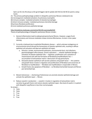 byk tu je O2..klu Hb xckup so O2 yg tertinggal x dpt di uptake oleh Hb lens bb Hb len pond a cukup
     kuota.
23. The primary pathophysiologic problem in idiopathic pulmonary fibrosis is believed to be
(A) microorganism-mediated activation of pulmonary neutrophils
(B) immune complex– mediated activation of alveolarmacrophages
(C) direct immune complex– mediated pulmonary interstitial damage
(D) primary fibroblast proliferation
(E) viral-mediated pulmonary epithelial damage

http://emedicine.medscape.com/article/301226-overview#a0104
Theory of pathophysiology of idiopathic pulmonary fibrosis include :

    1. General inflammation lead to widespread parenchymal fibrosis. However, usage of anti
       inflammatory and immune modulator shows minimal effectiveness. So teori ni da x pakai
       skarang.

    2. Currently is believed due to epithelial fibroblastic disease --- which unknown endogenous or
        environmental stimuli disrupt the homeostasis of alveolar epithelial cells, resulting in diffuse
        epithelial cell activation and aberrant epithelial cell repair.
            a. Stimulus ( smoke, environmental pollutants, environmental dust, viral infections,
                gastroesophageal reflux disease, chronic aspiration) --- alveolar epithelial damage ---
                activation of alveolar epithelial cells --- migration, proliferation and activation of
                mesenchymal cells with the formation of fibroblastic/myofibroblastic foci ---
                accumulation of extracellular matrix + destruction of lung parenchyma.
            b. Activated alveolar epithelium will secrete cytokines and growth factor --- this cytokine
                and growth factor involve in migration and proliferation of fibroblast and conversion of
                fibroblast to myofibroblast --- fibroblast and myofibroblast is responsible in fibrosis.
            c. Growth factor also apoptosis of fibroblast ---so fibroblast bertambah banyak and fibrosis
                pon bertambah byk.


    3. Mutant telomerase --- shortening of telomerase can promote alveolar epithelial damage and
       activate the epithelial repair --- fibrosis

    4. Reduce caveolin-1 production --- caveolin-1 involve in regulation of extracellular matrix
       secretion by growth factor and restore alveolar epithelial repair. Also level of cavelin-1 in patient
       with idiopathic lung fibrosis is less than normal people
So answer :
    A. False
    B. False
    C. True
    D. True
    E. True
 