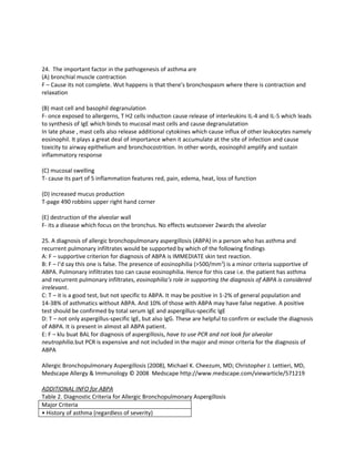 24. The important factor in the pathogenesis of asthma are
(A) bronchial muscle contraction
F – Cause its not complete. Wut happens is that there’s bronchospasm where there is contraction and
relaxation

(B) mast cell and basophil degranulation
F- once exposed to allergerns, T H2 cells induction cause release of interleukins IL-4 and IL-5 which leads
to synthesis of IgE which binds to mucosal mast cells and cause degranulatation
In late phase , mast cells also release additional cytokines which cause influx of other leukocytes namely
eosinophil. It plays a great deal of importance when it accumulate at the site of infection and cause
toxicity to airway epithelium and bronchocostrition. In other words, eosinophil amplify and sustain
inflammatory response

(C) mucosal swelling
T- cause its part of 5 inflammation features red, pain, edema, heat, loss of function

(D) increased mucus production
T-page 490 robbins upper right hand corner

(E) destruction of the alveolar wall
F- its a disease which focus on the bronchus. No effects wutsoever 2wards the alveolar

25. A diagnosis of allergic bronchopulmonary aspergillosis (ABPA) in a person who has asthma and
recurrent pulmonary infiltrates would be supported by which of the following findings
A: F – supportive criterion for diagnosis of ABPA is IMMEDIATE skin test reaction.
B: F – I’d say this one is false. The presence of eosinophilia (>500/mm3) is a minor criteria supportive of
ABPA. Pulmonary infiltrates too can cause eosinophilia. Hence for this case i.e. the patient has asthma
and recurrent pulmonary infiltrates, eosinophilia’s role in supporting the diagnosis of ABPA is considered
irrelevant.
C: T – it is a good test, but not specific to ABPA. It may be positive in 1-2% of general population and
14-38% of asthmatics without ABPA. And 10% of those with ABPA may have false negative. A positive
test should be confirmed by total serum IgE and aspergillus-specific IgE
D: T – not only aspergillus-specific IgE, but also IgG. These are helpful to confirm or exclude the diagnosis
of ABPA. It is present in almost all ABPA patient.
E: F – klu buat BAL for diagnosis of aspergillosis, have to use PCR and not look for alveolar
neutrophilia.but PCR is expensive and not included in the major and minor criteria for the diagnosis of
ABPA

Allergic Bronchopulmonary Aspergillosis (2008), Michael K. Cheezum, MD; Christopher J. Lettieri, MD,
Medscape Allergy & Immunology © 2008 Medscape http://www.medscape.com/viewarticle/571219

ADDITIONAL INFO for ABPA
Table 2. Diagnostic Criteria for Allergic Bronchopulmonary Aspergillosis
Major Criteria
• History of asthma (regardless of severity)
 