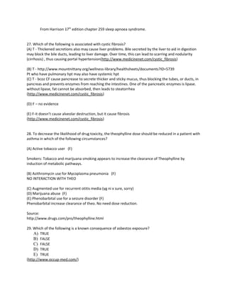 From Harrison 17th edition chapter 259 sleep apnoea syndrome.


27. Which of the following is associated with cystic fibrosis?
(A) T - Thickened secretions also may cause liver problems. Bile secreted by the liver to aid in digestion
may block the bile ducts, leading to liver damage. Over time, this can lead to scarring and nodularity
(cirrhosis) , thus causing portal hypertension(http://www.medicinenet.com/cystic_fibrosis)

(B) T - http://www.mountnittany.org/wellness-library/healthsheets/documents?ID=5739
Pt who have pulmonary hpt may also have systemic hpt
(C) T - bcoz CF cause pancrease to secrete thicker and sticky mucus, thus blocking the tubes, or ducts, in
pancreas and prevents enzymes from reaching the intestines. One of the pancreatic enzymes is lipase.
without lipase, fat cannot be absorbed, then leads to steatorrhea
(http://www.medicinenet.com/cystic_fibrosis)

(D) F – no evidence

(E) F-it doesn’t cause alveolar destruction, but it cause fibrosis
(http://www.medicinenet.com/cystic_fibrosis)


28. To decrease the likelihood of drug toxicity, the theophylline dose should be reduced in a patient with
asthma in which of the following circumstances?

(A) Active tobacco user (F)

Smokers: Tobacco and marijuana smoking appears to increase the clearance of Theophylline by
induction of metabolic pathways.

(B) Azithromycin use for Mycoplasma pneumonia (F)
NO INTERACTION WITH THEO

(C) Augmented use for recurrent otitis media (yg ni x sure, sorry)
(D) Marijuana abuse (F)
(E) Phenobarbital use for a seizure disorder (F)
Phenobarbital increase clearance of theo. No need dose reduction.

Source:
http://www.drugs.com/pro/theophylline.html

29. Which of the following is a known consequence of asbestos exposure?
    A) TRUE
    B) FALSE
    C) FALSE
    D) TRUE
    E) TRUE
(http://www.occup-med.com/)
 