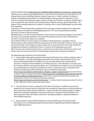 Asbestos-Related Diseaseshttp://www.icdri.org/Medical/Mesothelioma_Consequences_exposure.htm
Asbestosis occurs when lung damage becomes so severe that non-functional scar tissue present in the
lungs prevents normal breathing. However, because lungs have a ‘reserve’ capacity, the disease is
already considerably advanced before an individual begins showing symptoms. Asbestosis is most
common in people who experience regular exposure to high concentrations of airborne asbestos fibers,
such as people who have worked in the manufacturing of asbestos products, particularly textiles. This
disease is only caused by exposure to asbestos. In America, four in every 10,000 people currently suffer
from asbestosis.
Lung Cancer is almost always fatal, regardless of the carcinogen involved. People who are exposed to
asbestos have an increased risk of developing lung cancer. The risk is compounded by smoking.
(bronchial carcinoma, adenocarcinoma)
Mesothelioma is a rare but invariably fatal form of cancer that most commonly develops in the lining of
the lungs, and occasionally develops in the lining of the abdominal cavity or heart. Mesothelioma
cancers are caused only by exposure to asbestos.
Pleural Abnormalities caused by exposure to asbestos include thickening, and plaques. Pleural
thickening occurs when asbestos-related scarring causes the walls of the lungs to thicken, and can cause
shortness of breath. Pleural plaques are dense bands of scar tissue that form in the lungs. People who
develop pleural plaques are believed to have an increased risk of developing lung cancer.
Other Cancers such as gastrointestinal cancer, colorectal cancer and cancers of the larynx, throat, and
kidneys may also have an increased risk of developing in people who are exposed to asbestos.

30. Regarding drugs treatment of bronchial asthma
a) T – Long-acting inhaled agonist-salmeterol & formoterol (Should not be used for symptoms relief or
    for exarcebation. Used with inhaled glucocorticoids). They provide sustained effects for 9 to 12 h.
    They are particularly helpful for conditions such as nocturnal and exercice-induced asthma.
    (Harrison’s Principle of Internal Medicine 16th Edition pg 1513). This medication is not to be used
    for the quick relief of an acute asthma attack, nor is it a substitute for inhaled or oral corticosteroids
    (e.g., beclomethasone, fluticasone, prednisone). In fact, it is generally used in combination with
    another controller-type asthma medication (such as inhaled corticosteroids)
    (http://www.medicinenet.com/formoterol_inhalation_powder-oral/article.htm). Do not initiate or
    increase the dose during an exacerbation (http://www.mims.com/Malaysia/drug/info/formoterol/?
    q=formoterol&type=brief&mtype=generic). Formoterol is used to prevent asthma attacks, and
    should not be used for the relief of acute asthma symptoms
    (http://www.mymedications.net/formoterol.php) – ini semua kerana mereka punye onset of action
    is slow ~30minutes..sbb tu x gune mase acute attack..

b) T – The side effects increase in proportion to the dose-time product. In addition to thrush and
    dysphonia, the increased systemic absorption that accompanies larger doses of inhaled steroids has
    been reported to produce adrenal suppression, cataract formation, decreased growth in children,
    interference with bone metabolism, and purpura (Harrison’s Principle of Internal Medicine 16th
    Edition pg 1514). Other side effect of steroid use including candidiasis in (Oxford Handbook of
    Clinical Medicine pg 371).

c) F – May precipitate asthma (Oxford Handbook of Clinical Medicine pg 174). Bronchospasm
    http://www.mims.com/Malaysia/drug/info/sodium%20cromoglicate/sodium%20cromoglicate?
    type=full&mtype=generic
 