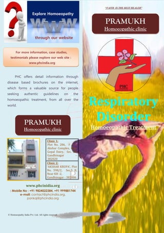 “FAITH IS THE BEST HEALER”

                        Explore Homoeopathy

                                                                   PRAMUKH
                                                                   Homoeopathic clinic
                          through our website


       For more information, case studies,
  testimonials please explore our web site :
                     www.phcindia.org



      PHC offers detail information through
disease based brochures on the internet,
which forms a valuable source for people
seeking         authentic          guidelines       on   the
homoeopathic treatment, from all over the
world.                                                         Respiratory
                PRAMUKH
                                                                Disorder
               Homoeopathic clinic                             Homoeopathic Treatment

                                       Clinic 1:
                                       Plot No. 286, F – 1,
                                       Akshar Complex, Opp.
                                       Gopal Dairy, Sec. 20,
                                       Gandhinagar         –
                                       382020
                                       Clinic 2:
                                       ‘AKSHAR KRUPA’, Plot
                                       No. 598/2, Sec.5 B,
                                       Near KH -2,
                                       Gandhinagar - 382006

                 www.phcinidia.org
  : Mobile No : +91 9824022384, +91 999881744
         e-mail: contact@phcindia.org,
             pankaj@phcindia.org




© Homoeopathy India Pvt. Ltd. All rights reserved
 