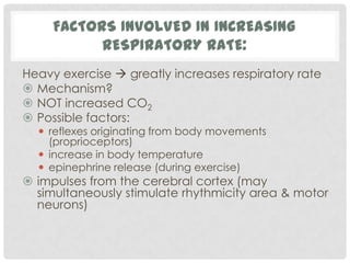 FACTORS INVOLVED IN INCREASING
           RESPIRATORY RATE:
Heavy exercise  greatly increases respiratory rate
 Mechanism?
 NOT increased CO2
 Possible factors:
   reflexes originating from body movements
    (proprioceptors)
   increase in body temperature
   epinephrine release (during exercise)
 impulses from the cerebral cortex (may
  simultaneously stimulate rhythmicity area & motor
  neurons)
 