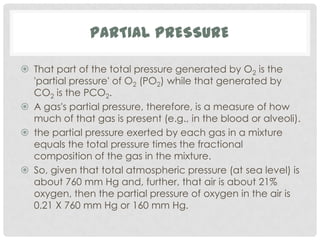 PARTIAL PRESSURE

 That part of the total pressure generated by O2 is the
  'partial pressure' of O2 (PO2) while that generated by
  CO2 is the PCO2.
 A gas's partial pressure, therefore, is a measure of how
  much of that gas is present (e.g., in the blood or alveoli).
 the partial pressure exerted by each gas in a mixture
  equals the total pressure times the fractional
  composition of the gas in the mixture.
 So, given that total atmospheric pressure (at sea level) is
  about 760 mm Hg and, further, that air is about 21%
  oxygen, then the partial pressure of oxygen in the air is
  0.21 X 760 mm Hg or 160 mm Hg.
 