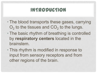 INTRODUCTION

• The blood transports these gases, carrying
  O2 to the tissues and CO2 to the lungs.
• The basic rhythm of breathing is controlled
  by respiratory centers located in the
  brainstem.
• This rhythm is modified in response to
  input from sensory receptors and from
  other regions of the brain.
 