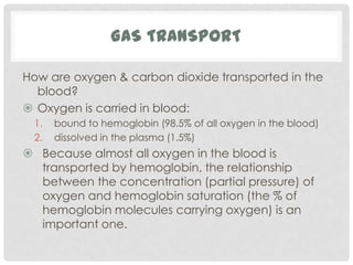 GAS TRANSPORT

How are oxygen & carbon dioxide transported in the
  blood?
 Oxygen is carried in blood:
 1.   bound to hemoglobin (98.5% of all oxygen in the blood)
 2.   dissolved in the plasma (1.5%)
 Because almost all oxygen in the blood is
  transported by hemoglobin, the relationship
  between the concentration (partial pressure) of
  oxygen and hemoglobin saturation (the % of
  hemoglobin molecules carrying oxygen) is an
  important one.
 
