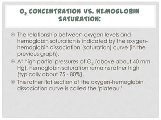 O2 CONCENTRATION VS. HEMOGLOBIN
             SATURATION:

 The relationship between oxygen levels and
  hemoglobin saturation is indicated by the oxygen-
  hemoglobin dissociation (saturation) curve (in the
  previous graph).
 At high partial pressures of O2 (above about 40 mm
  Hg), hemoglobin saturation remains rather high
  (typically about 75 - 80%).
 This rather flat section of the oxygen-hemoglobin
  dissociation curve is called the 'plateau.'
 