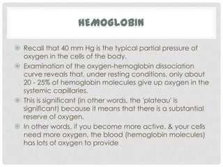 HEMOGLOBIN

 Recall that 40 mm Hg is the typical partial pressure of
  oxygen in the cells of the body.
 Examination of the oxygen-hemoglobin dissociation
  curve reveals that, under resting conditions, only about
  20 - 25% of hemoglobin molecules give up oxygen in the
  systemic capillaries.
 This is significant (in other words, the 'plateau' is
  significant) because it means that there is a substantial
  reserve of oxygen.
 In other words, if you become more active, & your cells
  need more oxygen, the blood (hemoglobin molecules)
  has lots of oxygen to provide
 