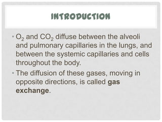 INTRODUCTION

• O2 and CO2 diffuse between the alveoli
  and pulmonary capillaries in the lungs, and
  between the systemic capillaries and cells
  throughout the body.
• The diffusion of these gases, moving in
  opposite directions, is called gas
  exchange.
 
