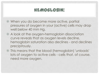 HEMOGLOBIN:

 When you do become more active, partial
  pressures of oxygen in your (active) cells may drop
  well below 40 mm Hg.
 A look at the oxygen-hemoglobin dissociation
  curve reveals that as oxygen levels decline,
  hemoglobin saturation also declines - and declines
  precipitously.
 This means that the blood (hemoglobin) 'unloads'
  lots of oxygen to active cells - cells that, of course,
  need more oxygen.
 