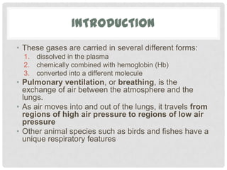 INTRODUCTION
• These gases are carried in several different forms:
  1.   dissolved in the plasma
  2.   chemically combined with hemoglobin (Hb)
  3.   converted into a different molecule
• Pulmonary ventilation, or breathing, is the
  exchange of air between the atmosphere and the
  lungs.
• As air moves into and out of the lungs, it travels from
  regions of high air pressure to regions of low air
  pressure
• Other animal species such as birds and fishes have a
  unique respiratory features
 