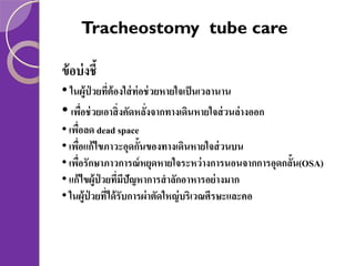 Tracheostomy tube care
ข้ อบ่ งชี้
• ในผู้ป่วยทีต้องใส่ ท่อช่ วยหายใจเป็ นเวลานาน
่

• เพือช่ วยเอาสิ่งคัดหลังจากทางเดินหายใจส่ วนล่างออก
่
่
• เพือลด dead space
่
• เพือแก้ ไขภาวะอุดกั้นของทางเดินหายใจส่ วนบน
่
• เพือรักษาภาวการณ์ หยุดหายใจระหว่ างการนอนจากการอุดกลั้น(OSA)
่
• แก้ ไขผู้ป่วยทีมปัญหาการสาลักอาหารอย่ างมาก
่ ี
• ในผู้ป่วยทีได้ รับการผ่ าตัดใหญ่ บริเวณศีรษะและคอ
่

 