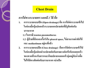 Chest Drain
การใส่ ทางระบายทรวงอกมี 2 วิธี คือ
1. การระบายแบบเปิ ด (Open drainage) คือ การใส่ ท่อระบายเข้ าไป
ในช่ องเยือหุ้มปอดแล้ วระบายออกปลายท่ อทีมรูตดต่ อกับ
่
่ ี ิ
บรรยากาศ
1.1 ในกรณี tension pneumothorax
1.2 ผู้ป่วยทีมหนองเรื้อรังใน pleural space, ไม่ สามารถผ่าตัดได้
่ ี
และ mediastinum อยู่คงทีแล้ ว
่
2. การระบายแบบปิ ด (Close drainage) คือการใส่ ท่อระบายเข้ าไป
ในช่ องเยือหุ้มปอดส่ วนปลายต่ อกับสายยางต่ อเข้ ากับหลอดแก้ ว
่
ของขวดทีรองรับสารเหลวโดยปลายหลอดแก้ วจุ่มอยู่กบนาเพือ
่
ั ้ ่
ไม่ ให้ มทางติดต่ อกับบรรยากาศ แบ่ งเป็ น
ี

 