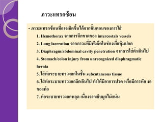 ภาวะแทรกซ้ อน
• ภาวะแทรกซ้ อนทีอาจเกิดขึนได้ จากขั้นตอนของการใส่
่
้
1. Hemothorax จากการฉีกขาดของ intercostals vessels
2. Lung laceration จากภาวะทีมฟังผืดในช่ องเยือหุ้มปอด
่ ี
่
3. Diaphragm/abdominal cavity penetration จากการใส่ ต่าเกินไป
4. Stomach/colon injury from unrecognized diaphragmatic
hernia
5. ใส่ ท่อระบายทรวงอกในชั้น subcutaneous tissue
6. ใส่ ท่อระบายทรวงอกลึกเกินไป ทาให้ มีอาการปวด หรือมีการหัก งอ
ของท่ อ
7. ท่ อระบายทรวงอกหลุด เนื่องจากเย็บผูกไม่ แน่ น

 