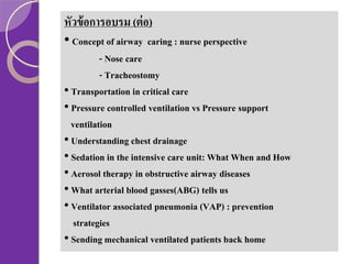 หัวข้ อการอบรม (ต่ อ)
• Concept of airway caring : nurse perspective
- Nose care
- Tracheostomy
• Transportation in critical care
• Pressure controlled ventilation vs Pressure support
ventilation
• Understanding chest drainage
• Sedation in the intensive care unit: What When and How
• Aerosol therapy in obstructive airway diseases
• What arterial blood gasses(ABG) tells us
• Ventilator associated pneumonia (VAP) : prevention
strategies
• Sending mechanical ventilated patients back home

 