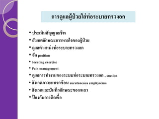 การดูแลผู้ป่วยใส่ ท่อระบายทรวงอก
• ประเมินสั ญญาณชีพ
• สั งเกตลักษณะการหายใจของผู้ป่วย
• ดูแลตาแหน่ งท่ อระบายทรวงอก
• จัด position
• breating exercise
• Pain management

• ดูแลการทางานของระบบท่ อระบายทรวงอก , suction
• สั งเกตภาวะแทรกซ้ อน sucutaneous emphysema
• สั งเกตและบันทึกลักษณะของเหลว
• ป้ องกันการติดเชื้อ

 