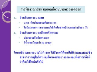 การพิจารณาสาหรับถอดท่ อระบายทรวงอกออก
1.

สาหรับการระบายลม
•
•

2.

CXR เห็นปอดขยายเต็มทรวงอก
ไม่ มีลมออกทางสายระบายให้ เห็นในขวดเป็ นเวลาอย่ างน้ อย 1 วัน

สาหรับการระบายเลือดหรือหนอง
•
•

ปอดขยายตัวเต็มทรวงอก
มีนาออกน้ อยกว่ า 50 cc/day
้

ในกรณีสายยางระบายไม่ ทางาน ได้ สังเกตได้ จากไม่ มี fluctuation ซึ่ง
จะจากสาเหตุใดก็ตามจะต้ องเอาสายยางออก และพิจารณาอีกที
ว่ าต้ องใส่ ใหม่ หรือไม่

 