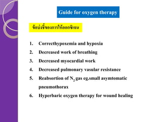 Guide for oxygen therapy
ข้ อบ่ งชี้ของการให้ ออกซิเจน

1.
2.
3.
4.
5.

Correcthypoxemia and hypoxia
Decreased work of breathing
Decreased myocardial work
Decreased pulmonary vasular resistance
Reabsortion of N2 gas eg.small asymtomatic
pneumothorax
6. Hyperbaric oxygen therapy for wound healing

 