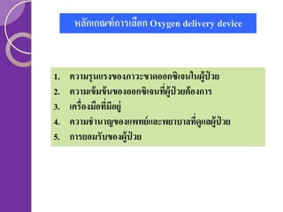หลักเกณฑ์ การเลือก Oxygen delivery device

1.
2.
3.
4.
5.

ความรุนแรงของภาวะขาดออกซิเจนในผู้ป่วย
ความเข้ มข้ นของออกซิเจนทีผู้ป่วยต้ องการ
่
เครื่องมือทีมีอยู่
่
ความชานาญของแพทย์ และพยาบาลทีดูแลผู้ป่วย
่
การยอมรับของผู้ป่วย

 