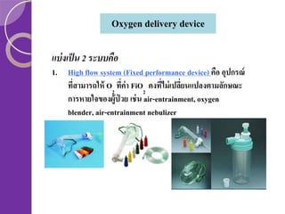 Oxygen delivery device
แบ่ งเป็ น 2 ระบบคือ
1. High flow system (Fixed performance device) คือ อุปกรณ์
ทีสามารถให้ O2 ทีค่า FiO2 คงทีไม่ เปลียนแปลงตามลักษณะ
่
่
่
่
การหายใจของผู้ป่วย เช่ น air-entrainment, oxygen
blender, air-entrainment nebulizer

 