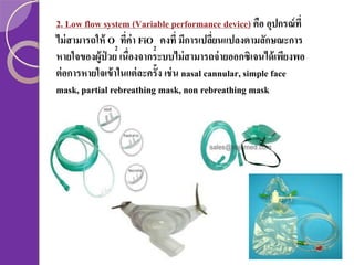 2. Low flow system (Variable performance device) คือ อุปกรณ์ ที่
ไม่ สามารถให้ O2 ทีค่า FiO2 คงที่ มีการเปลียนแปลงตามลักษณะการ
่
่
หายใจของผู้ป่วย เนื่องจากระบบไม่ สามารถจ่ ายออกซิเจนได้ เพียงพอ
ต่ อการหายใจเข้ าในแต่ ละครั้ง เช่ น nasal cannular, simple face
mask, partial rebreathing mask, non rebreathing mask

 