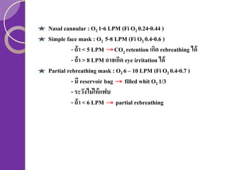 Nasal cannular : O2 1-6 LPM (Fi O2 0.24-0.44 )
Simple face mask : O2 5-8 LPM (Fi O2 0.4-0.6 )
- ถ้ า < 5 LPM CO2 retention เกิด rebreathing ได้
- ถ้ า > 8 LPM อาจเกิด eye irritation ได้
Partial rebreathing mask : O2 6 – 10 LPM (Fi O2 0.4-0.7 )
- มี reservoir bag filled whit O2 1/3
- ระวังไม่ ให้ แฟบ
- ถ้ า < 6 LPM partial rebreathing

 