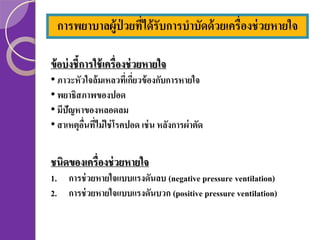 การพยาบาลผู้ป่วยทีได้ รับการบาบัดด้ วยเครื่องช่ วยหายใจ
่
ข้ อบ่ งชี้การใช้ เครื่องช่ วยหายใจ
• ภาวะหัวใจล้มเหลวทีเ่ กียวข้ องกับการหายใจ
่
• พยาธิสภาพของปอด
• มีปัญหาของหลอดลม
• สาเหตุอนทีไม่ ใช่ โรคปอด เช่ น หลังการผ่ าตัด
ื่ ่

ชนิดของเครื่องช่ วยหายใจ
1. การช่ วยหายใจแบบแรงดันลบ (negative pressure ventilation)
2. การช่ วยหายใจแบบแรงดันบวก (positive pressure ventilation)

 