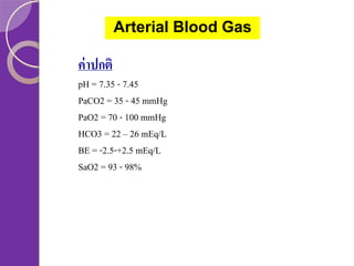 Arterial Blood Gas

ค่ าปกติ
pH = 7.35 - 7.45
PaCO2 = 35 - 45 mmHg
PaO2 = 70 - 100 mmHg
HCO3 = 22 – 26 mEq/L
BE = -2.5-+2.5 mEq/L
SaO2 = 93 - 98%

 