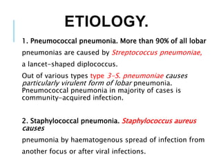 ETIOLOGY.
1. Pneumococcal pneumonia. More than 90% of all lobar
pneumonias are caused by Streptococcus pneumoniae,
a lancet-shaped diplococcus.
Out of various types type 3-S. pneumoniae causes
particularly virulent form of lobar pneumonia.
Pneumococcal pneumonia in majority of cases is
community-acquired infection.
2. Staphylococcal pneumonia. Staphylococcus aureus
causes
pneumonia by haematogenous spread of infection from
another focus or after viral infections.
 