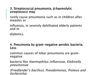 3. Streptococcal pneumonia. β-haemolytic
streptococci may
rarely cause pneumonia such as in children after
measles or
influenza, in severely debilitated elderly patients
and in
diabetics.
4. Pneumonia by gram-negative aerobic bacteria.
Less
common causes of lobar pneumonia are gram-
negative
bacteria like Haemophilus influenzae, Klebsiella
pneumoniae
(Friedlander’s bacillus), Pseudomonas, Proteus and
Escherichia
 