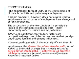 ETIOPATHOGENESIS.
The commonest form of COPD is the combination of
chronic bronchitis and pulmonary emphysema.
Chronic bronchitis, however, does not always lead to
emphysema nor all cases of emphysema have changes of
chronic bronchitis.
The association of the two conditions is principally
linked to the common etiologic factors— most
importantly tobacco smoke and air pollutants.
Other less significant contributory factors are
occupational exposure, infection and somewhat poorly-
understood familial and genetic influences.
However, pathogenesis of the most significant event in
emphysema, the destruction of the alveolar walls, is not
linked to bronchial changes but is closely related to
deficiency of serum alpha-1-antitrypsin (α1-protease
inhibitor) commonly termed protease-antiprotease
hypothesis detailed below.
 