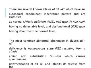 There are several known alleles of α1-AT which have an
autosomal codominant inheritance pattern and are
classified
as normal (PiMM), deficient (PiZZ), null type (Pi null null)
having no detectable level, and dysfunctional (PiSS) type
having about half the normal level.
The most common abnormal phenotype in classic α1-
AT
deficiency is homozygous state PiZZ resulting from a
single
amino acid substitution Glu→Lys which causes
spontaneous
polymerisation of α1-AT and inhibits its release from
the
 