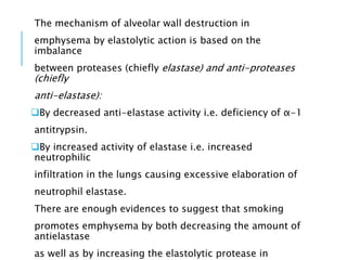 The mechanism of alveolar wall destruction in
emphysema by elastolytic action is based on the
imbalance
between proteases (chiefly elastase) and anti-proteases
(chiefly
anti-elastase):
By decreased anti-elastase activity i.e. deficiency of α-1
antitrypsin.
By increased activity of elastase i.e. increased
neutrophilic
infiltration in the lungs causing excessive elaboration of
neutrophil elastase.
There are enough evidences to suggest that smoking
promotes emphysema by both decreasing the amount of
antielastase
as well as by increasing the elastolytic protease in
 