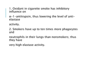 1. Oxidant in cigarette smoke has inhibitory
influence on
α-1-antitrypsin, thus lowering the level of anti-
elastase
activity.
2. Smokers have up to ten times more phagocytes
and
neutrophils in their lungs than nonsmokers; thus
they have
very high elastase activity.
 