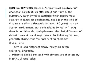 CLINICAL FEATURES. Cases of ‘predominant emphysema’
develop clinical features after about one-third of the
pulmonary parenchyma is damaged which occurs most
severely in panacinar emphysema. The age at the time of
diagnosis is often a decade later (about 60 years) than the
age for predominant bronchitis (about 50 years). Though
there is considerable overlap between the clinical features of
chronic bronchitis and emphysema, the following features
generally characterise ‘predominant emphysema’
(Table 17.5):
1. There is long history of slowly increasing severe
exertional dyspnoea.
2. Patient is quite distressed with obvious use of accessory
muscles of respiration
 