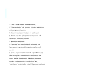3. Chest is barrel-shaped and hyperresonant.
4. Cough occurs late after dyspnoea starts and is associated
with scanty mucoid sputum.
5. Recurrent respiratory infections are not frequent.
6. Patients are called ‘pink puffers’ as they remain well
oxygenated and have tachypnoea.
7. Weight loss is common.
8. Features of right heart failure (cor pulmonale) and
hypercapneic respiratory failure are the usual terminal
events.
9. Chest X-ray shows small heart with hyperinflated lungs.
After these general comments about morphologic and
clinical features of emphysema, the specific pathologic
changes in individual types of ‘emphysema’ and
‘overinflation’ as classified in Table 17.4 are described below
 