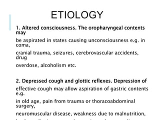ETIOLOGY
1. Altered consciousness. The oropharyngeal contents
may
be aspirated in states causing unconsciousness e.g. in
coma,
cranial trauma, seizures, cerebrovascular accidents,
drug
overdose, alcoholism etc.
2. Depressed cough and glottic reflexes. Depression of
effective cough may allow aspiration of gastric contents
e.g.
in old age, pain from trauma or thoracoabdominal
surgery,
neuromuscular disease, weakness due to malnutrition,
 