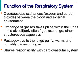 Function of the Respiratory System
Function of the Respiratory System
 Oversees gas exchanges (oxygen and carbon
dioxide) between the blood and external
environment
 Exchange of gasses takes place within the lungs
in the alveoli(only site of gas exchange, other
structures passageways
 Passageways to the lungs purify, warm, and
humidify the incoming air
 Shares responsibility with cardiovascular system
 