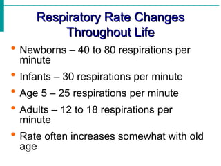 Respiratory Rate Changes
Respiratory Rate Changes
Throughout Life
Throughout Life
 Newborns – 40 to 80 respirations per
minute
 Infants – 30 respirations per minute
 Age 5 – 25 respirations per minute
 Adults – 12 to 18 respirations per
minute
 Rate often increases somewhat with old
age
 